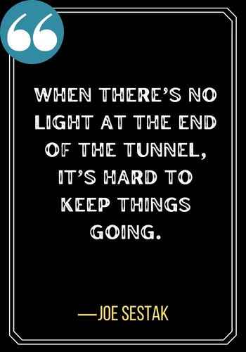 When there’s no light at the end of the tunnel, it’s hard to keep things going. ―Joe Sestak, Light at the End of the Tunnel Quotes,