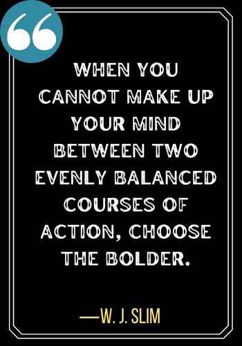 When you cannot make up your mind between two evenly balanced courses of action, choose the bolder. ―W. J. Slim, best quotes about second chances,