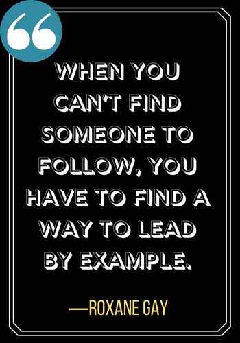 When you can’t find someone to follow, you have to find a way to lead by example. ―Roxane Gay, Incredible Woman Quotes on Leadership,