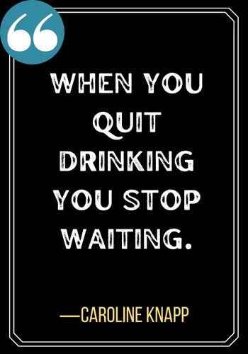 When you quit drinking you stop waiting. ―Caroline Knapp, Best Sober Quotes,