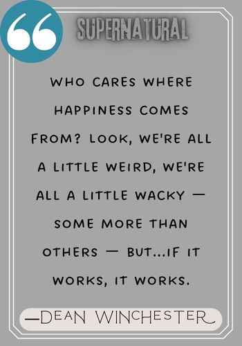 Who cares where happiness comes from? Look, we're all a little weird, we're all a little wacky — some more than others — but...if it works, it works. ―Dean Winchester Quotes,