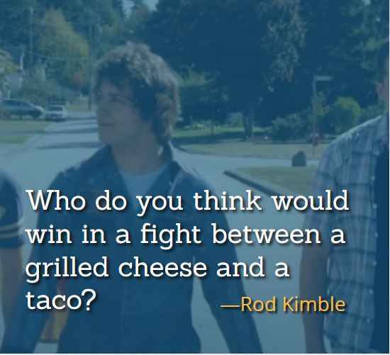 Who do you think would win in a fight between a grilled cheese and a taco? ―Rod Kimble, The Best of Hot Rod Quotes: Funny, Insightful and Inspiring