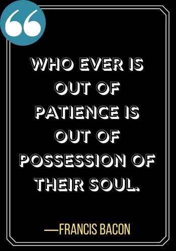 Who ever is out of patience is out of possession of their soul. ―Francis Bacon, famous patience quotes,