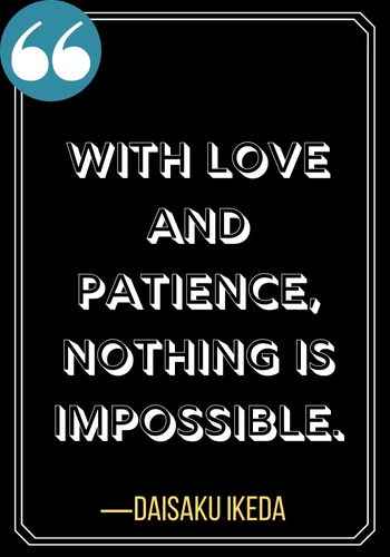 With love and patience, nothing is impossible. ―Daisaku Ikeda, Inspiring Quotes on The Power of Patience,