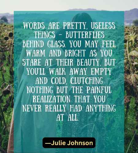 Words are pretty, useless things – butterflies behind glass. You may feel warm and bright as you stare at their beauty, but you’ll walk away empty and cold,