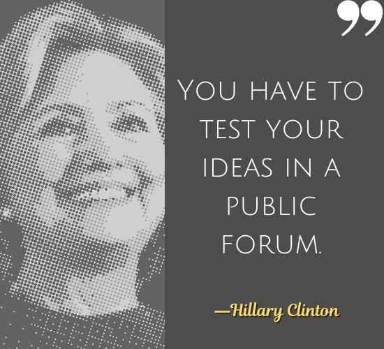 You have to test your ideas in a public forum. ―Hillary Clinton Quotes