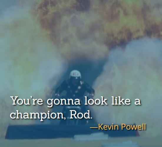 You’re gonna look like a champion, Rod. ―Kevin Powell, best hot rod movie quotes,