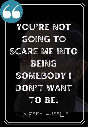 You’re not going to scare me into being somebody I don’t want to be.  ―Nipsey Hussle quotes,
