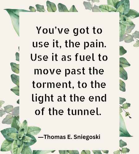 You’ve got to use it, the pain. Use it as fuel to move past the torment, to the light at the end of the tunnel.
