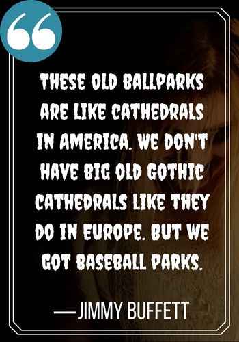 These old ballparks are like cathedrals in America. We don't have big old Gothic cathedrals like they do in Europe. But we got baseball parks. —Jimmy Buffett, 109 of the Scariest, Most Intriguing Gothic Quotes,