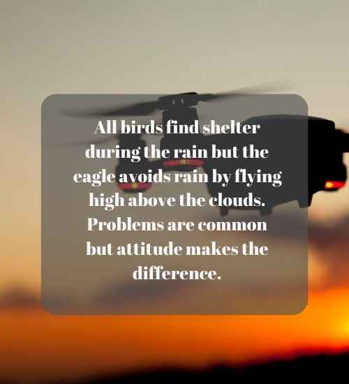 All birds find shelter during the rain but the eagle avoids rain by flying high above the clouds. Problems are common but attitude makes the difference.
