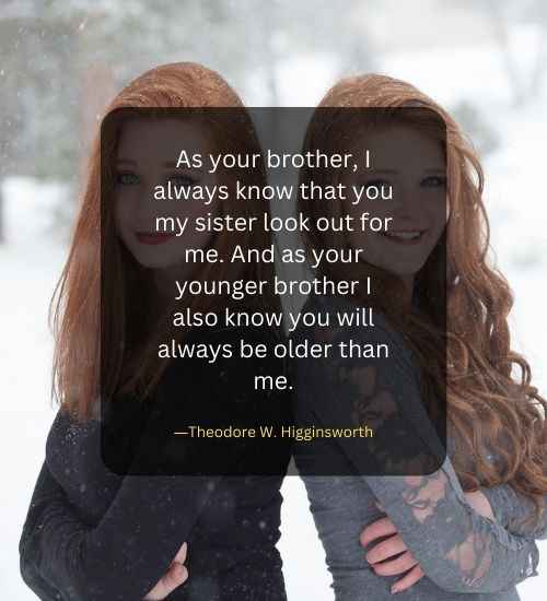 As your brother, I always know that you my sister look out for me. And as your younger brother I also know you will always be older than me.