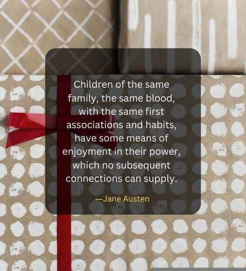 Children of the same family, the same blood, with the same first associations and habits, have some means of enjoyment in their power, which no subsequent connections can supply.