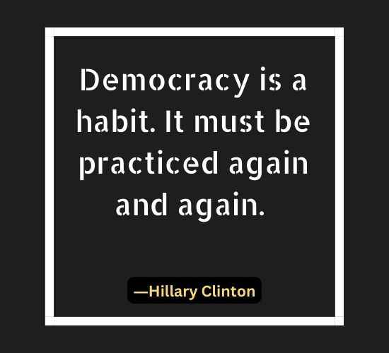 Democracy is a habit. It must be practiced again and again.