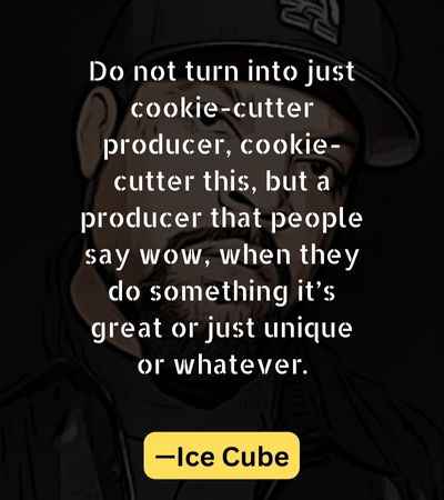 Do not turn into just cookie-cutter producer, cookie-cutter this, but a producer that people say wow, when they do something it’s great or just unique or whatever.