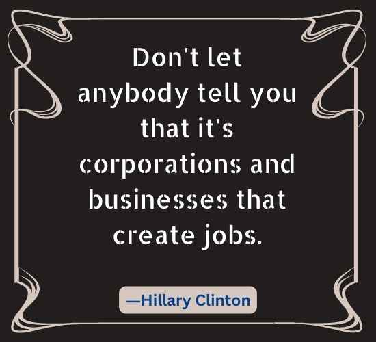 Don't let anybody tell you that it's corporations and businesses that create jobs.