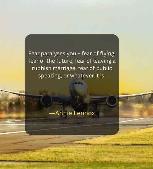 Fear paralyses you – fear of flying, fear of the future, fear of leaving a rubbish marriage, fear of public speaking, or whatever it is.