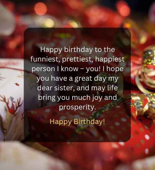 Happy birthday to the funniest, prettiest, happiest person I know – you! I hope you have a great day my dear sister, and may life bring you much joy and prosperity.