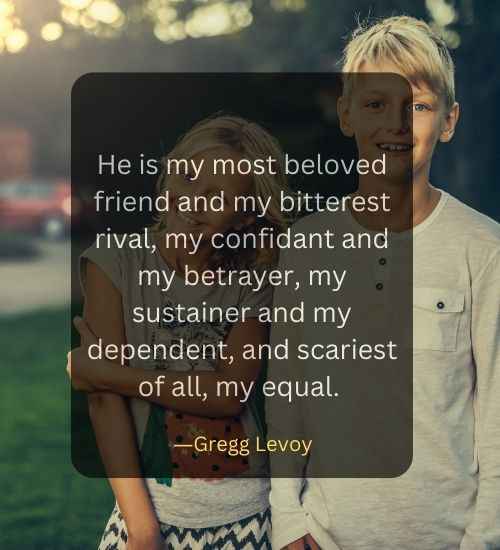 He is my most beloved friend and my bitterest rival, my confidant and my betrayer, my sustainer and my dependent, and scariest of all, my equal.