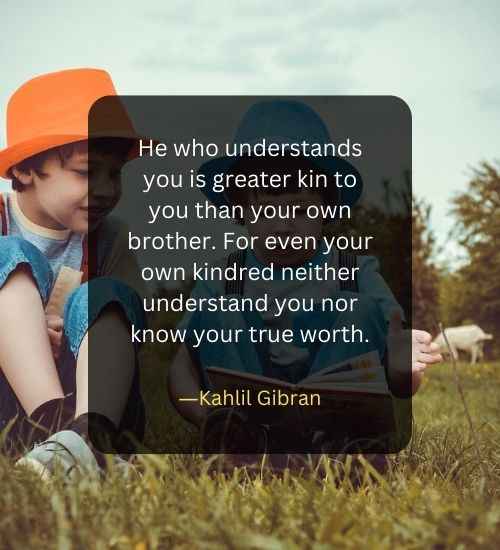 He who understands you is greater kin to you than your own brother. For even your own kindred neither understand you nor know your true worth.
