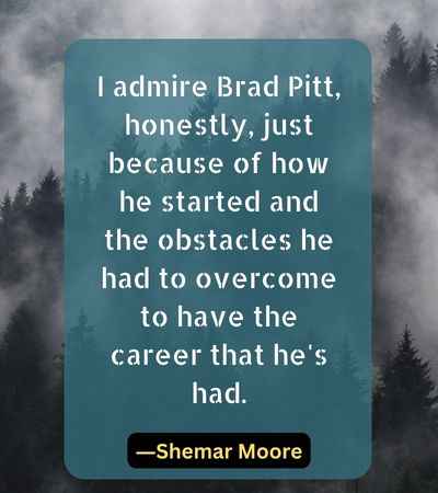 I admire Brad Pitt, honestly, just because of how he started and the obstacles he had to overcome to have the career that he's had.