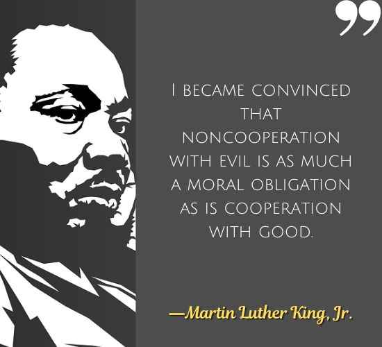I became convinced that noncooperation with evil is as much a moral obligation as is cooperation with good. ―Martin Luther King, Jr.