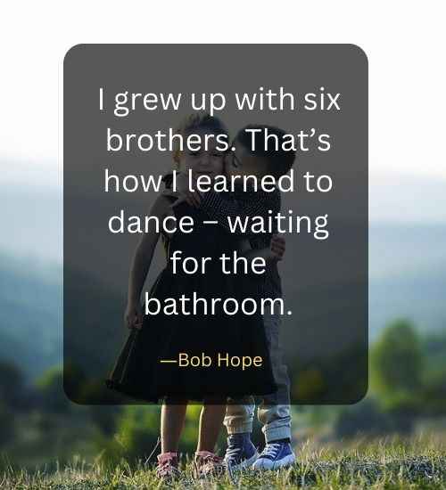 I grew up with six brothers. That’s how I learned to dance – waiting for the bathroom.