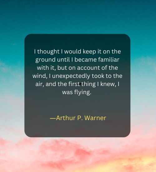 I thought I would keep it on the ground until I became familiar with it, but on account of the wind, I unexpectedly took to the air, and the first thing I knew, I was flying.