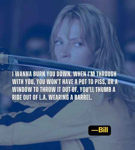 I wanna burn you down. When I’m through with you, you won’t have a pot to piss, or a window to throw it out of. You’ll thumb a ride out of L.A. wearing a barrel. ―Bill