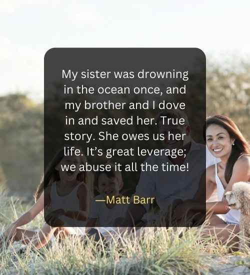 My sister was drowning in the ocean once, and my brother and I dove in and saved her. True story. She owes us her life. It’s great leverage; we abuse it all the time!