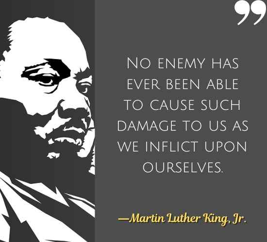 No enemy has ever been able to cause such damage to us as we inflict upon ourselves. ―Martin Luther King, Jr.
