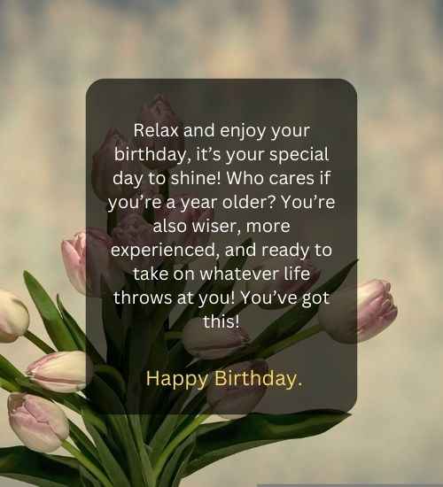 Relax and enjoy your birthday, it’s your special day to shine! Who cares if you’re a year older You’re also wiser, more experienced, and ready to take on whatever life throws at you! You’ve got this!