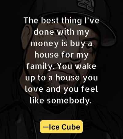 The best thing I’ve done with my money is buy a house for my family. You wake up to a house you love and you feel like somebody. —Ice CubeThe best thing I’ve done with my money is buy a house for my
