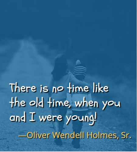 There is no time like the old time, when you and I were young! ―Oliver Wendell Holmes Sr