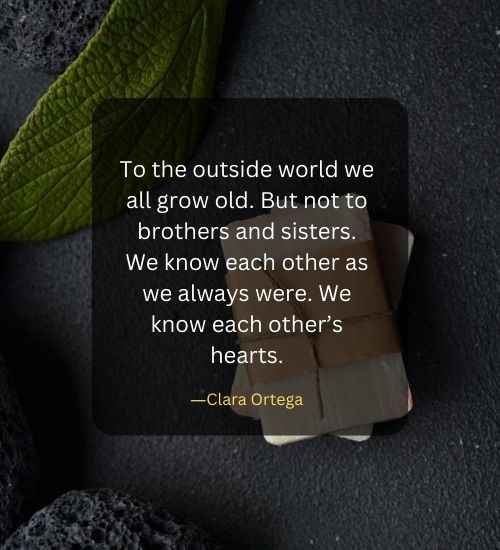 To the outside world we all grow old. But not to brothers and sisters. We know each other as we always were. We know each other’s hearts.