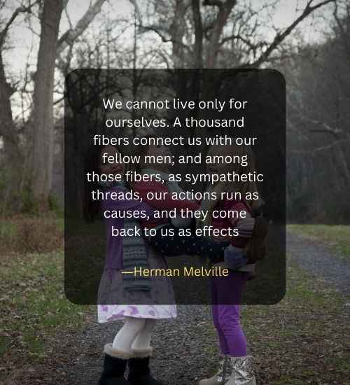 We cannot live only for ourselves. A thousand fibers connect us with our fellow men; and among those fibers, as sympathetic threads, our actions run as causes, and they come back to us as effects