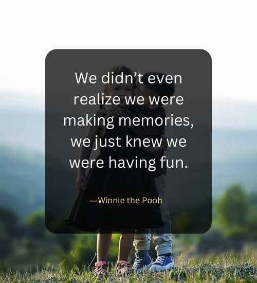 We didn’t even realize we were making memories, we just knew we were having fun.