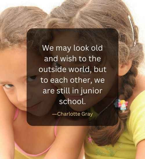 We may look old and wish to the outside world, but to each other, we are still in junior school.