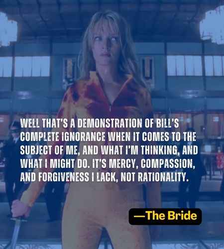 Well that’s a demonstration of Bill’s complete ignorance when it comes to the subject of me, and what I’m thinking, and what I might do. It’s mercy, compassion, and forgiveness I lack, not rationality. ―The Bride