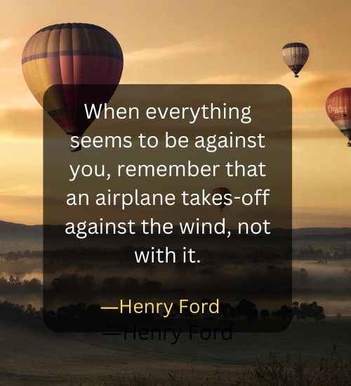 When everything seems to be against you, remember that an airplane takes-off against the wind, not with it.