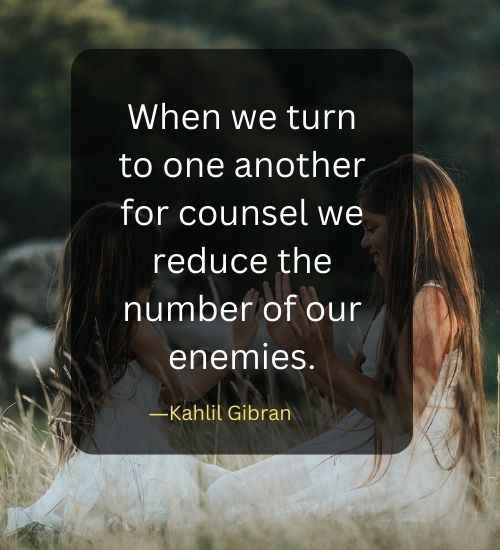 When we turn to one another for counsel we reduce the number of our enemies.