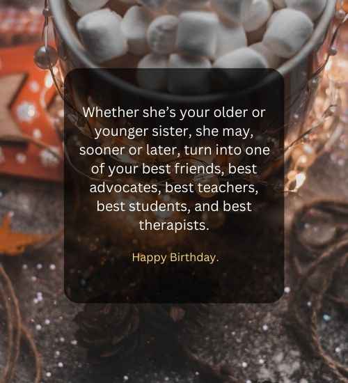 Whether she’s your older or younger sister, she may, sooner or later, turn into one of your best friends, best advocates, best teachers, best students, and best therapists.