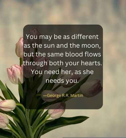 You may be as different as the sun and the moon, but the same blood flows through both your hearts. You need her, as she needs you.