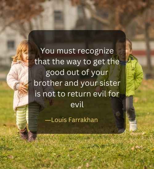 You must recognize that the way to get the good out of your brother and your sister is not to return evil for evil (1)