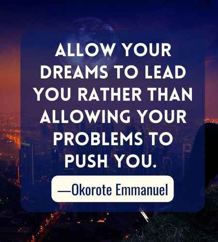 Allow your dreams to lead you rather than allowing your problems to push you. ―Okorote Emmanuel