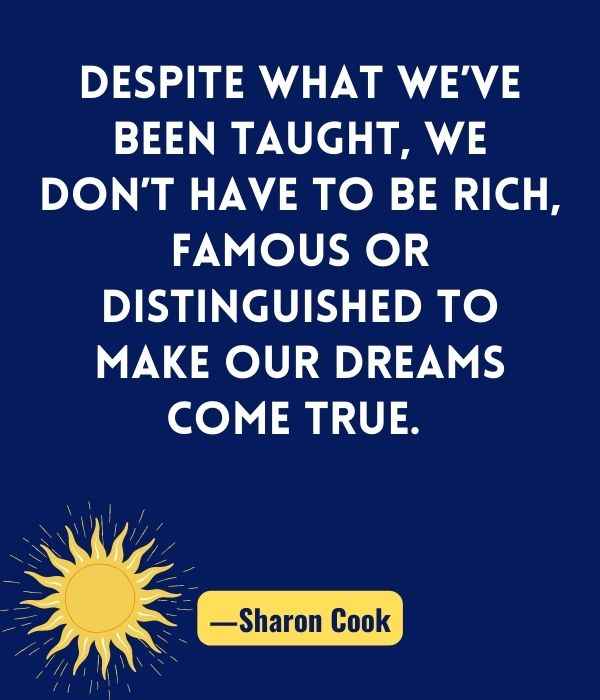 Despite what we’ve been taught, we don’t have to be rich, famous or distinguished to make our dreams come true. ―Sharon Cook