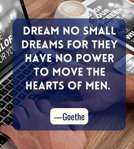 Dream no small dreams for they have no power to move the hearts of men. ―Goethe