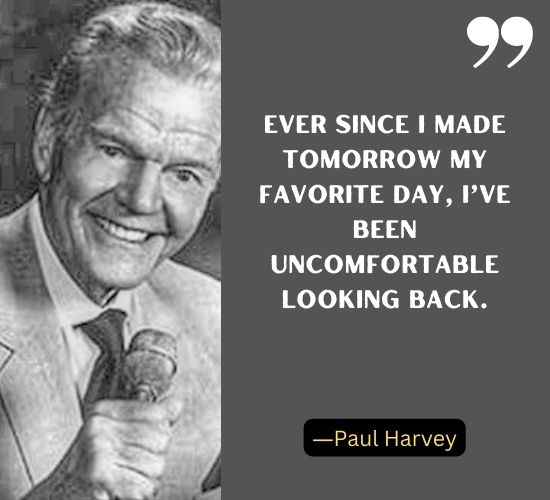 Ever since I made tomorrow my favorite day, I’ve been uncomfortable looking back. ―Paul Harvey