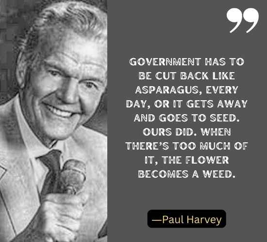 Government has to be cut back like asparagus, every day, or it gets away and goes to seed. Ours did. When there’s too much of it, the flower becomes a weed. ―Paul Harvey