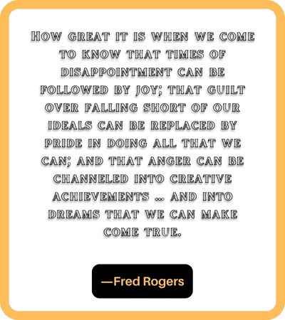 How great it is when we come to know that times of disappointment can be followed by joy; that guilt over falling short of our ideals can be replaced by pride in doing all that we can; and that anger can be channeled into creative achievements … and into dreams that we can make come true. ―Fred Rogers